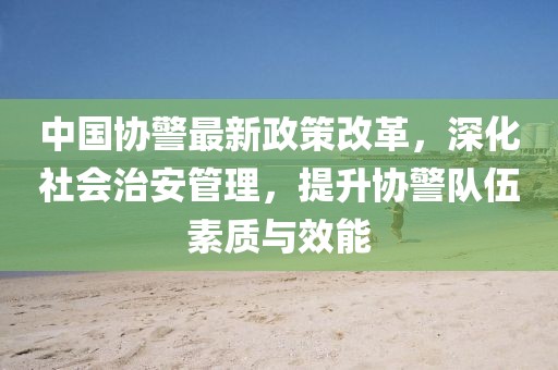 中國協(xié)警最新政策改革，深化社會治安管理，提升協(xié)警隊伍素質(zhì)與效能