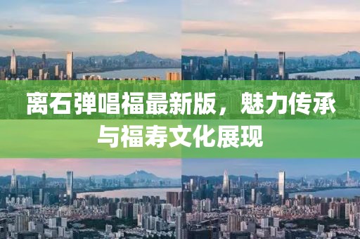 離石彈唱福最新版，魅力傳承與福壽文化展現(xiàn)
