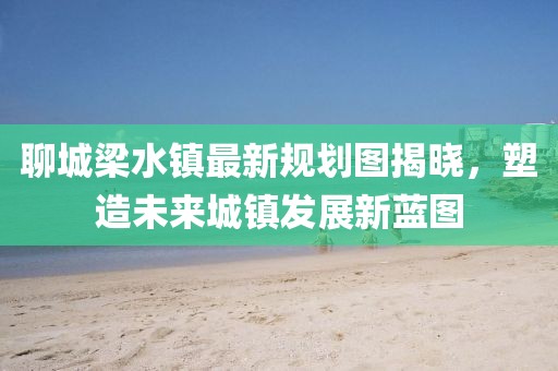 聊城梁水鎮(zhèn)最新規(guī)劃圖揭曉，塑造未來城鎮(zhèn)發(fā)展新藍圖