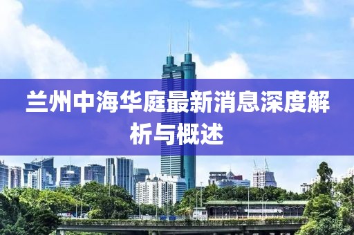 蘭州中海華庭最新消息深度解析與概述