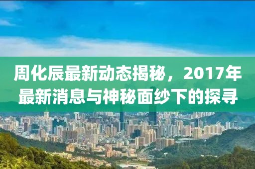 周化辰最新動態(tài)揭秘，2017年最新消息與神秘面紗下的探尋