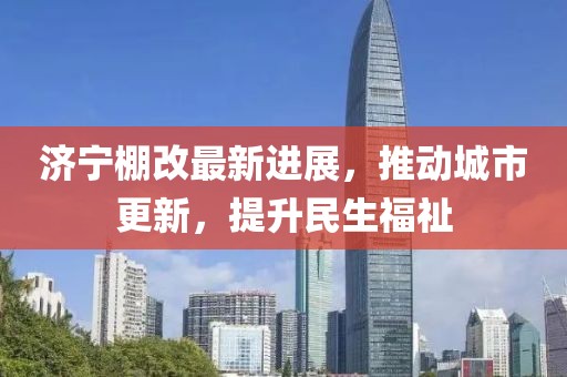 濟(jì)寧棚改最新進(jìn)展，推動城市更新，提升民生福祉