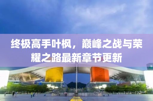 終極高手葉楓，巔峰之戰(zhàn)與榮耀之路最新章節(jié)更新