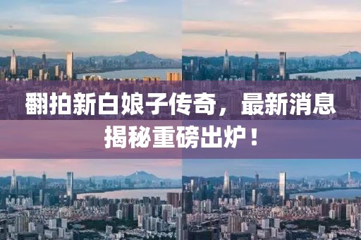 翻拍新白娘子傳奇，最新消息揭秘重磅出爐！