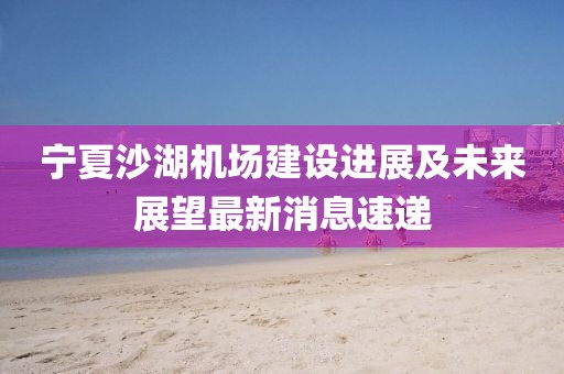 寧夏沙湖機(jī)場(chǎng)建設(shè)進(jìn)展及未來(lái)展望最新消息速遞