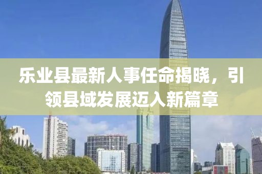 樂業(yè)縣最新人事任命揭曉，引領(lǐng)縣域發(fā)展邁入新篇章