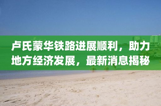 盧氏蒙華鐵路進(jìn)展順利，助力地方經(jīng)濟(jì)發(fā)展，最新消息揭秘
