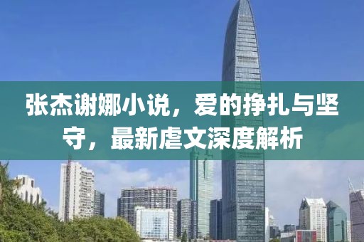 張杰謝娜小說，愛的掙扎與堅守，最新虐文深度解析